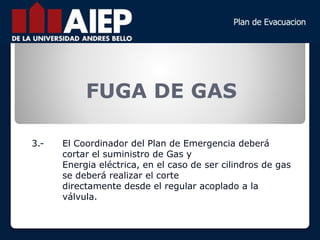FUGA DE GAS
3.- El Coordinador del Plan de Emergencia deberá
cortar el suministro de Gas y
Energia eléctrica, en el caso de ser cilindros de gas
se deberá realizar el corte
directamente desde el regular acoplado a la
válvula.
 
