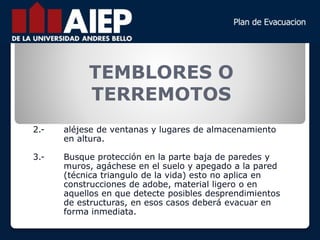 TEMBLORES O
TERREMOTOS
2.- aléjese de ventanas y lugares de almacenamiento
en altura.
3.- Busque protección en la parte baja de paredes y
muros, agáchese en el suelo y apegado a la pared
(técnica triangulo de la vida) esto no aplica en
construcciones de adobe, material ligero o en
aquellos en que detecte posibles desprendimientos
de estructuras, en esos casos deberá evacuar en
forma inmediata.
 