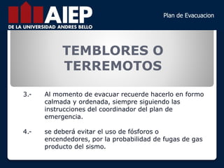 TEMBLORES O
TERREMOTOS
3.- Al momento de evacuar recuerde hacerlo en formo
calmada y ordenada, siempre siguiendo las
instrucciones del coordinador del plan de
emergencia.
4.- se deberá evitar el uso de fósforos o
encendedores, por la probabilidad de fugas de gas
producto del sismo.
 