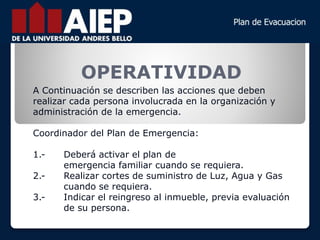 OPERATIVIDAD
A Continuación se describen las acciones que deben
realizar cada persona involucrada en la organización y
administración de la emergencia.
Coordinador del Plan de Emergencia:
1.- Deberá activar el plan de
emergencia familiar cuando se requiera.
2.- Realizar cortes de suministro de Luz, Agua y Gas
cuando se requiera.
3.- Indicar el reingreso al inmueble, previa evaluación
de su persona.
 