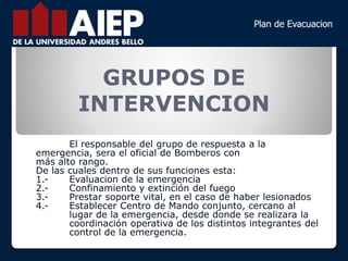 GRUPOS DE
INTERVENCION
El responsable del grupo de respuesta a la
emergencia, sera el oficial de Bomberos con
más alto rango.
De las cuales dentro de sus funciones esta:
1.- Evaluacion de la emergencia
2.- Confinamiento y extinción del fuego
3.- Prestar soporte vital, en el caso de haber lesionados
4.- Establecer Centro de Mando conjunto, cercano al
lugar de la emergencia, desde donde se realizara la
coordinación operativa de los distintos integrantes del
control de la emergencia.
 