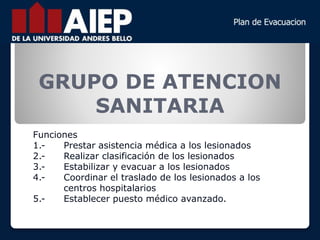 GRUPO DE ATENCION
SANITARIA
Funciones
1.- Prestar asistencia médica a los lesionados
2.- Realizar clasificación de los lesionados
3.- Estabilizar y evacuar a los lesionados
4.- Coordinar el traslado de los lesionados a los
centros hospitalarios
5.- Establecer puesto médico avanzado.
 