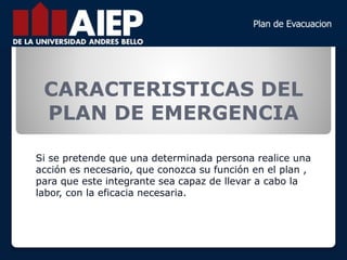 CARACTERISTICAS DEL
PLAN DE EMERGENCIA
Si se pretende que una determinada persona realice una
acción es necesario, que conozca su función en el plan ,
para que este integrante sea capaz de llevar a cabo la
labor, con la eficacia necesaria.
 
