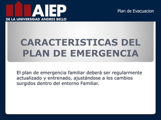 El plan de emergencia familiar deberá ser regularmente
actualizado y entrenado, ajustándose a los cambios
surgidos dentro del entorno Familiar.
CARACTERISTICAS DEL
PLAN DE EMERGENCIA
 