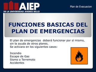 FUNCIONES BASICAS DEL
PLAN DE EMERGENCIAS
El plan de emergencias deberá funcionar por sí mismo,
sin la ayuda de otros planes.
Se activara en los siguientes casos:
Incendio
Escape de Gas
Sismo o Terremoto
Accidentes
 