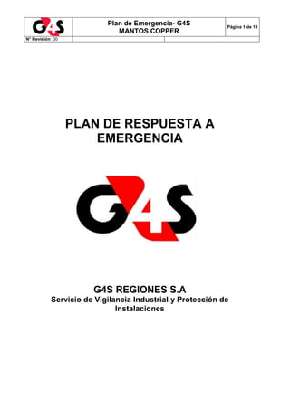 Plan de Emergencia- G4S
MANTOS COPPER
Página 1 de 18
N° Revisión: 00
PLAN DE RESPUESTA A
EMERGENCIA
G4S REGIONES S.A
Servicio de Vigilancia Industrial y Protección de
Instalaciones
 