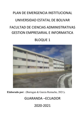 PLAN DE EMERGENCIA INSTITUCIONAL
UNIVERSIDAD ESTATAL DE BOLIVAR
FACULTAD DE CIENCIAS ADMINISTRATIVAS
GESTION EMPRESARIAL E INFORMATICA
BLOQUE 1
Elaborado por: (Barragan & Garcia Remache, 2021).
GUARANDA –ECUADOR
2020-2021
 