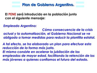 El  PENE  será introducido en la población junto con el siguiente mensaje: Empleado Argentino: Cómo consecuencia de la crisis actual y la automatización, el Gobierno Nacional se ve obligado a tomar medidas para reducir la plantilla estatal. A tal efecto, se ha elaborado un plan para efectuar esta reducción de la forma más justa. El mismo consiste en acelerar la jubilación de los  empleados de mayor edad, facilitando la retención de los más jóvenes a quienes confiamos el futuro del estado. 