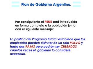 La política del Programa Estatal establece que los empleados pueden disfrutar de un solo  POLVO  y hasta dos  PAJAS  pero podrán ser  CULEADOS  cuantas veces el  gobierno lo considere necesario. Por consiguiente el  PENE  será introducido  en forma completa a la población junto  con el siguiente mensaje: 
