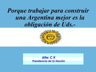 Porque trabajar para construir una Argentina mejor es la obligación de Uds.- Atte: C K Presidencia de la Nación 
