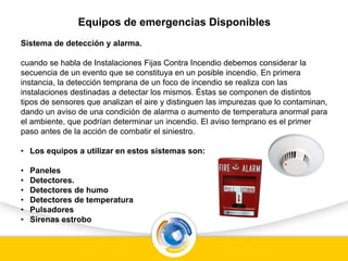 Equipos de emergencias Disponibles
Sistema de detección y alarma.
cuando se habla de Instalaciones Fijas Contra Incendio debemos considerar la
secuencia de un evento que se constituya en un posible incendio. En primera
instancia, la detección temprana de un foco de incendio se realiza con las
instalaciones destinadas a detectar los mismos. Éstas se componen de distintos
tipos de sensores que analizan el aire y distinguen las impurezas que lo contaminan,
dando un aviso de una condición de alarma o aumento de temperatura anormal para
el ambiente, que podrían determinar un incendio. El aviso temprano es el primer
paso antes de la acción de combatir el siniestro.
• Los equipos a utilizar en estos sistemas son:
• Paneles
• Detectores.
• Detectores de humo
• Detectores de temperatura
• Pulsadores
• Sirenas estrobo
 