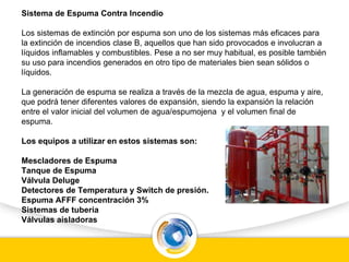 Sistema de Espuma Contra Incendio
Los sistemas de extinción por espuma son uno de los sistemas más eficaces para
la extinción de incendios clase B, aquellos que han sido provocados e involucran a
líquidos inflamables y combustibles. Pese a no ser muy habitual, es posible también
su uso para incendios generados en otro tipo de materiales bien sean sólidos o
líquidos.
La generación de espuma se realiza a través de la mezcla de agua, espuma y aire,
que podrá tener diferentes valores de expansión, siendo la expansión la relación
entre el valor inicial del volumen de agua/espumojena y el volumen final de
espuma.
Los equipos a utilizar en estos sistemas son:
Mescladores de Espuma
Tanque de Espuma
Válvula Deluge
Detectores de Temperatura y Switch de presión.
Espuma AFFF concentración 3%
Sistemas de tubería
Válvulas aisladoras
 