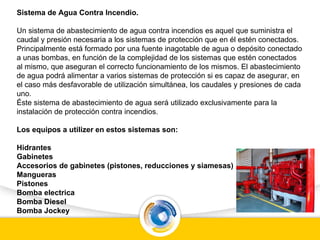 Sistema de Agua Contra Incendio.
Un sistema de abastecimiento de agua contra incendios es aquel que suministra el
caudal y presión necesaria a los sistemas de protección que en él estén conectados.
Principalmente está formado por una fuente inagotable de agua o depósito conectado
a unas bombas, en función de la complejidad de los sistemas que estén conectados
al mismo, que aseguran el correcto funcionamiento de los mismos. El abastecimiento
de agua podrá alimentar a varios sistemas de protección si es capaz de asegurar, en
el caso más desfavorable de utilización simultánea, los caudales y presiones de cada
uno.
Éste sistema de abastecimiento de agua será utilizado exclusivamente para la
instalación de protección contra incendios.
Los equipos a utilizer en estos sistemas son:
Hidrantes
Gabinetes
Accesorios de gabinetes (pistones, reducciones y siamesas)
Mangueras
Pistones
Bomba electrica
Bomba Diesel
Bomba Jockey
 