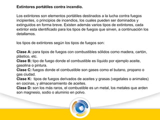 Extintores portátiles contra incendio.
Los extintores son elementos portátiles destinados a la lucha contra fuegos
incipientes, o principios de incendios, los cuales pueden ser dominados y
extinguidos en forma breve. Existen además varios tipos de extintores, cada
extintor esta identificado para los tipos de fuegos que sirven, a continuación los
detallamos.
los tipos de extintores según los tipos de fuegos son:
Clase A: para tipos de fuegos con combustibles sólidos como madera, cartón,
plástico, etc.
Clase B: tipo de fuego donde el combustible es líquido por ejemplo aceite,
gasolina o pintura.
Clase C: fuegos donde el combustible son gases como el butano, propano o
gas ciudad.
Clase K: tipos de fuegos derivados de aceites y grasas (vegetales o animales)
en cocinas, y almacenamiento de aceites.
Clase D: son los más raros, el combustible es un metal, los metales que arden
son magnesio, sodio o aluminio en polvo.
 