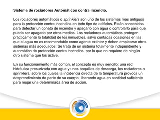 Sistema de rociadores Automáticos contra incendio.
Los rociadores automáticos o sprinklers son uno de los sistemas más antiguos
para la protección contra incendios en todo tipo de edificios. Están concebidos
para detectar un conato de incendio y apagarlo con agua o controlarlo para que
pueda ser apagado por otros medios. Los rociadores automáticos protegen
prácticamente la totalidad de los inmuebles, salvo contadas ocasiones en las
que el agua no es recomendable como agente extintor y deben emplearse otros
sistemas más adecuados. Se trata de un sistema totalmente independiente y
automático de protección contra incendios, por lo que no requiere de ningún
otro sistema que los active.
En su funcionamiento más común, el concepto es muy sencillo: una red
hidráulica presurizada con agua y unas boquillas de descarga, los rociadores o
sprinklers, sobre los cuales la incidencia directa de la temperatura provoca un
desprendimiento de parte de su cuerpo, liberando agua en cantidad suficiente
para mojar una determinada área de acción.
 