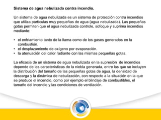 Sistema de agua nebulizada contra incendio.
Un sistema de agua nebulizada es un sistema de protección contra incendios
que utiliza partículas muy pequeñas de agua (agua nebulizada). Las pequeñas
gotas permiten que el agua nebulizada controle, sofoque y suprima incendios
mediante:
• el enfriamiento tanto de la llama como de los gases generados en la
combustión.
• el desplazamiento de oxígeno por evaporación.
• la atenuación del calor radiante con las mismas pequeñas gotas.
La eficacia de un sistema de agua nebulizada en la supresión de incendios
depende de las características de la niebla generada, entre las que se incluyen
la distribución del tamaño de las pequeñas gotas de agua, la densidad de
descarga y la dinámica de nebulización, con respecto a la situación en la que
se produce el incendio, como por ejemplo el blindaje de combustibles, el
tamaño del incendio y las condiciones de ventilación.
 
