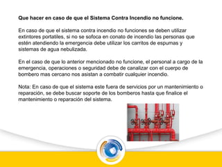 Que hacer en caso de que el Sistema Contra Incendio no funcione.
En caso de que el sistema contra incendio no funciones se deben utilizar
extintores portatiles, si no se sofoca en conato de incendio las personas que
estén atendiendo la emergencia debe utilizar los carritos de espumas y
sistemas de agua nebulizada.
En el caso de que lo anterior mencionado no funcione, el personal a cargo de la
emergencia, operaciones o seguridad debe de canalizar con el cuerpo de
bombero mas cercano nos asistan a combatir cualquier incendio.
Nota: En caso de que el sistema este fuera de servicios por un mantenimiento o
reparación, se debe buscar soporte de los bomberos hasta que finalice el
mantenimiento o reparación del sistema.
 