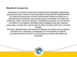 Brigadas de emergencias
Constituyen el conjunto de personas especialmente entregadas organizadas
para la prevención y acción de acciones dentro del ámbito del establecimiento.
En materia de prevención sumisión fundamental consiste en examinar la
coexistencia de condiciones que puedan originar el siniestro. En materia de
protección, hacer uso de los equipos e instalaciones previstas a fin de dominar
el siniestro fue su defecto controlado hasta la llegada de ayudas externas,
procurando, en todo caso, que el coste en daños humanos será nulo o el menor
posible.
Para ello, deberán estar informados de la dotación de medios que se dispone,
formados en su utilización y entregadas a fin de optimizar su eficacia.
Los denominarán en función de las acciones que deban desarrollar sus
miembros.
 
