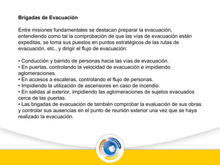 Brigadas de Evacuación
Entre misiones fundamentales se destacan preparar la evacuación,
entendiendo como tal la comprobación de que las vías de evacuación están
expeditas, se toma sus puestos en puntos estratégicos de las rutas de
evacuación, etc., y dirigir el flujo de evacuación:
• Conducción y barrido de personas hacia las vías de evacuación.
• En puertas, controlando la velocidad de evacuación e impidiendo
aglomeraciones.
• En accesos a escaleras, controlando el flujo de personas.
• Impidiendo la utilización de ascensores en caso de incendio.
• En salidas al exterior, impidiendo las aglomeraciones de sujetos evacuados
cerca de las puertas.
• Las brigadas de evacuación de también comprobar la evaluación de sus obras
y controlar sus ausencias en el punto de reunión exterior una vez que se haya
realizado la evacuación.
 