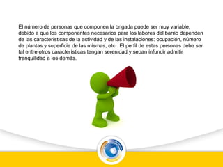 El número de personas que componen la brigada puede ser muy variable,
debido a que los componentes necesarios para los labores del barrio dependen
de las características de la actividad y de las instalaciones: ocupación, número
de plantas y superficie de las mismas, etc.. El perfil de estas personas debe ser
tal entre otros características tengan serenidad y sepan infundir admitir
tranquilidad a los demás.
 