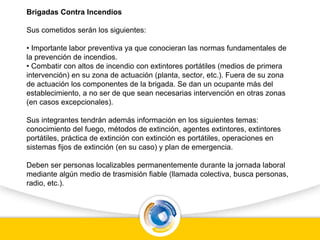 Brigadas Contra Incendios
Sus cometidos serán los siguientes:
• Importante labor preventiva ya que conocieran las normas fundamentales de
la prevención de incendios.
• Combatir con altos de incendio con extintores portátiles (medios de primera
intervención) en su zona de actuación (planta, sector, etc.). Fuera de su zona
de actuación los componentes de la brigada. Se dan un ocupante más del
establecimiento, a no ser de que sean necesarias intervención en otras zonas
(en casos excepcionales).
Sus integrantes tendrán además información en los siguientes temas:
conocimiento del fuego, métodos de extinción, agentes extintores, extintores
portátiles, práctica de extinción con extinción es portátiles, operaciones en
sistemas fijos de extinción (en su caso) y plan de emergencia.
Deben ser personas localizables permanentemente durante la jornada laboral
mediante algún medio de trasmisión fiable (llamada colectiva, busca personas,
radio, etc.).
 