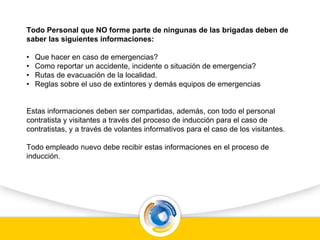 Todo Personal que NO forme parte de ningunas de las brigadas deben de
saber las siguientes informaciones:
• Que hacer en caso de emergencias?
• Como reportar un accidente, incidente o situación de emergencia?
• Rutas de evacuación de la localidad.
• Reglas sobre el uso de extintores y demás equipos de emergencias
Estas informaciones deben ser compartidas, además, con todo el personal
contratista y visitantes a través del proceso de inducción para el caso de
contratistas, y a través de volantes informativos para el caso de los visitantes.
Todo empleado nuevo debe recibir estas informaciones en el proceso de
inducción.
 