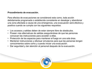 Procedimiento de evacuación.
Para efectos de evacuaciones se considerará esta como, toda acción
debidamente programada o establecida consistente en desalojar y abandonar
una zona afectada a causa de una emergencia, una evacuación será efectiva y
positiva cuando se cumpla con los siguientes requisitos:
• Los accesos y salidas deben de estar siempre libre de obstáculos.
• Poseer vías alternativas de salidas asegurándose de que las personas
conozcan las instrucciones para acceder a ellas.
• Protección de los espacios para mantener el fuego en una sola área.
• Mantener instrucciones y efectuar simulacros para que las personas tengan
conocimientos sobre como y cuando iniciar una evacuación.
• Dar seguridad y dar atención al personal después de la evacuación.
 