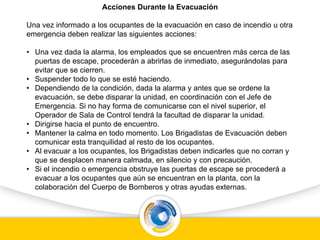 Acciones Durante la Evacuación
Una vez informado a los ocupantes de la evacuación en caso de incendio u otra
emergencia deben realizar las siguientes acciones:
• Una vez dada la alarma, los empleados que se encuentren más cerca de las
puertas de escape, procederán a abrirlas de inmediato, asegurándolas para
evitar que se cierren.
• Suspender todo lo que se esté haciendo.
• Dependiendo de la condición, dada la alarma y antes que se ordene la
evacuación, se debe disparar la unidad, en coordinación con el Jefe de
Emergencia. Si no hay forma de comunicarse con el nivel superior, el
Operador de Sala de Control tendrá la facultad de disparar la unidad.
• Dirigirse hacia el punto de encuentro.
• Mantener la calma en todo momento. Los Brigadistas de Evacuación deben
comunicar esta tranquilidad al resto de los ocupantes.
• Al evacuar a los ocupantes, los Brigadistas deben indicarles que no corran y
que se desplacen manera calmada, en silencio y con precaución.
• Si el incendio o emergencia obstruye las puertas de escape se procederá a
evacuar a los ocupantes que aún se encuentran en la planta, con la
colaboración del Cuerpo de Bomberos y otras ayudas externas.
 