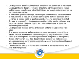 • Los Brigadistas deberán verificar que no queden ocupantes en la instalación.
• Los ocupantes no deben devolverse a la planta por ningún motivo, ya que
podrían poner en peligro su integridad física y provocaría aglomeraciones en
las vías de evacuación.
• Si se tuviese que salir del lugar pasando por entre el humo, deberá hacerse
lo más próximo al piso, en lo posible con un paño húmedo colocado en el
sector de la boca y nariz, el que le ayudará a respirar con mayor facilidad.
• Durante la evacuación, ninguna persona debe hablar o gritar, ni hacer otra
cosa que caminar con paso rápido, sin correr dirigiéndose al punto de
encuentro prestablecido.
• Los brigadistas deberán dar las órdenes en un tono de voz normal y sin
gritar.
• Si la alarma sorprende a alguna persona en un sector que no es el de su
trabajo habitual, ésta deberá sumarse al grupo y seguir las instrucciones.
• Nadie que no tenga una función específica que cumplir en la emergencia,
deberá intervenir en ella. Sólo debe limitarse a seguir las instrucciones.
• No preocuparse en tomar cosas personales y seguir lo pre-establecido por el
plan de emergencia.
• La autorización para que se devuelva o retorne al trabajo será dada por el
Jefe de Emergencias.
 