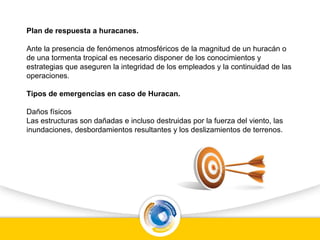 Plan de respuesta a huracanes.
Ante la presencia de fenómenos atmosféricos de la magnitud de un huracán o
de una tormenta tropical es necesario disponer de los conocimientos y
estrategias que aseguren la integridad de los empleados y la continuidad de las
operaciones.
Tipos de emergencias en caso de Huracan.
Daños físicos
Las estructuras son dañadas e incluso destruidas por la fuerza del viento, las
inundaciones, desbordamientos resultantes y los deslizamientos de terrenos.
 