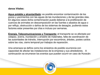 danos Vitales:
Agua potable y alcantarillado: es posible encontrar contaminación de los
pozos y yacimientos con las aguas de las inundaciones y de las grandes olas.
En algunos casos dicha contaminación puede deberse a la proliferación de
cuencos de animales en descomposición en las fuentes o abastos de agua o
por reflujo, obstrucción o daños de los sistemas de desagüe, pudiendo estos
factores estar presentes por días e incluso por semanas.
Energía, Telecomunicaciones y Transporte: el transporte se ve afectado por
colapso, avería, inundación y arrastre de materiales, falta de coordinación de
las autoridades de tránsito, interrupción por escombros, árboles, postes caídos
sobre las vías, cierre temporal por trabajos de reparación.
Una amenaza se define como los siniestros de posible ocurrencia con
capacidad de afectar las instalaciones de la empresa y sus alrededores. A
continuación se enumeran los eventos que pueden ocurrir en caso de Huracán:
 