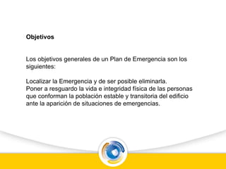 Objetivos
Los objetivos generales de un Plan de Emergencia son los
siguientes:
Localizar la Emergencia y de ser posible eliminarla.
Poner a resguardo la vida e integridad física de las personas
que conforman la población estable y transitoria del edificio
ante la aparición de situaciones de emergencias.
 