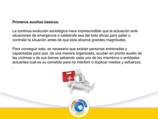 Primeros auxilios basicos.
La continua evolución sociológica hace imprescindible que la actuación ante
situaciones de emergencia o catástrofe sea del todo eficaz para paliar o
controlar la situación antes de que esta alcance grandes magnitudes.
Para conseguir esto, es necesario que existan personas entrenadas y
capacitadas para que, de una manera organizada, acudan en pronto auxilio de
las víctimas o de sus bienes sabiendo cada uno de los miembros o entidades
actuantes cuál es su cometido para no interferir o duplicar medios y esfuerzos.
.
 