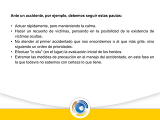 Ante un accidente, por ejemplo, debemos seguir estas pautas:
• Actuar rápidamente, pero manteniendo la calma.
• Hacer un recuento de víctimas, pensando en la posibilidad de la existencia de
víctimas ocultas.
• No atender al primer accidentado que nos encontremos o al que más grite, sino
siguiendo un orden de prioridades.
• Efectuar "in situ" (en el lugar) la evaluación inicial de los heridos.
• Extremar las medidas de precaución en el manejo del accidentado, en esta fase en
la que todavía no sabemos con certeza lo que tiene.
 