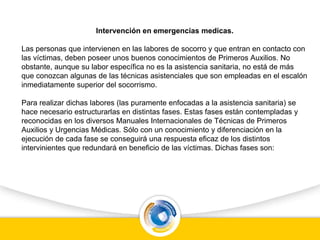 Intervención en emergencias medicas.
Las personas que intervienen en las labores de socorro y que entran en contacto con
las víctimas, deben poseer unos buenos conocimientos de Primeros Auxilios. No
obstante, aunque su labor específica no es la asistencia sanitaria, no está de más
que conozcan algunas de las técnicas asistenciales que son empleadas en el escalón
inmediatamente superior del socorrismo.
Para realizar dichas labores (las puramente enfocadas a la asistencia sanitaria) se
hace necesario estructurarlas en distintas fases. Estas fases están contempladas y
reconocidas en los diversos Manuales Internacionales de Técnicas de Primeros
Auxilios y Urgencias Médicas. Sólo con un conocimiento y diferenciación en la
ejecución de cada fase se conseguirá una respuesta eficaz de los distintos
intervinientes que redundará en beneficio de las víctimas. Dichas fases son:
 