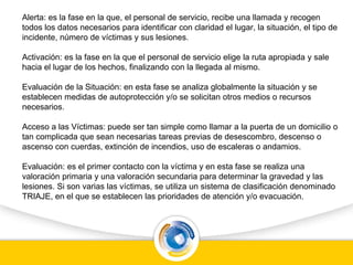 Alerta: es la fase en la que, el personal de servicio, recibe una llamada y recogen
todos los datos necesarios para identificar con claridad el lugar, la situación, el tipo de
incidente, número de víctimas y sus lesiones.
Activación: es la fase en la que el personal de servicio elige la ruta apropiada y sale
hacia el lugar de los hechos, finalizando con la llegada al mismo.
Evaluación de la Situación: en esta fase se analiza globalmente la situación y se
establecen medidas de autoprotección y/o se solicitan otros medios o recursos
necesarios.
Acceso a las Víctimas: puede ser tan simple como llamar a la puerta de un domicilio o
tan complicada que sean necesarias tareas previas de desescombro, descenso o
ascenso con cuerdas, extinción de incendios, uso de escaleras o andamios.
Evaluación: es el primer contacto con la víctima y en esta fase se realiza una
valoración primaria y una valoración secundaria para determinar la gravedad y las
lesiones. Si son varias las víctimas, se utiliza un sistema de clasificación denominado
TRIAJE, en el que se establecen las prioridades de atención y/o evacuación.
 