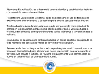 Atención y Estabilización: es la fase en la que se atienden y estabilizan las lesiones,
con control de las constantes vitales.
Rescate: una vez atendida la víctima, quizá sea necesario el uso de técnicas de
excarcelación, de salvamento o de rescate para alejarla del lugar de los hechos.
Traslado hasta la Ambulancia: esta fase puede ser tan simple como introducir la
camilla en la ambulancia, porque se ha podido acceder con el vehículo hasta la
víctima, o tan compleja como portear durante varios kilómetros a la víctima hasta el
vehículo.
Evacuación: es la salida de la ambulancia hacia un centro sanitario, controlando en
todo momento las constantes vitales de la víctima y su evolución.
Retorno: es la fase en la que se hace todo lo posible y necesario para retornar a la
base con disponibilidad para atender una nueva intervención que surja durante el
trayecto. A la llegada a la base, se revisará el equipamiento y se permanecerá de
nuevo en la fase inicial de un nuevo ciclo: Alerta.
 