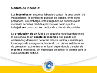 Conato de incendio:
Los incendios en entornos laborales causan la destrucción de
instalaciones, la pérdida de puestos de trabajo, entre otros
percances. Sin embargo, estas tragedias se pueden evitar
mediante sencillas medidas preventivas como que los
trabajadores conozcan los medios de extinción disponibles.
La producción de un fuego de pequeña magnitud determina
la existencia de un conato de incendio que puede ser
controlado y dominado de forma directa, rápida y sencilla por
los equipos de emergencia, haciendo uso de las instalaciones
de protección existentes en el local, dependencia o sector de
incendio implicados, sin necesidad de activar la alarma para la
evacuación del edificio.
 