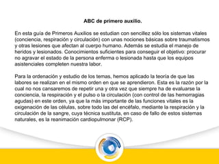 ABC de primero auxilio.
En esta guía de Primeros Auxilios se estudian con sencillez sólo los sistemas vitales
(conciencia, respiración y circulación) con unas nociones básicas sobre traumatismos
y otras lesiones que afectan al cuerpo humano. Además se estudia el manejo de
heridos y lesionados. Conocimientos suficientes para conseguir el objetivo: procurar
no agravar el estado de la persona enferma o lesionada hasta que los equipos
asistenciales completen nuestra labor.
Para la ordenación y estudio de los temas, hemos aplicado la teoría de que las
labores se realizan en el mismo orden en que se aprendieron. Esta es la razón por la
cual no nos cansaremos de repetir una y otra vez que siempre ha de evaluarse la
conciencia, la respiración y el pulso o la circulación (con control de las hemorragias
agudas) en este orden, ya que la más importante de las funciones vitales es la
oxigenación de las células, sobre todo las del encéfalo, mediante la respiración y la
circulación de la sangre, cuya técnica sustituta, en caso de fallo de estos sistemas
naturales, es la reanimación cardiopulmonar (RCP).
 