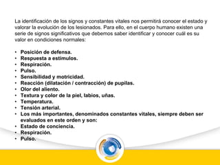 La identificación de los signos y constantes vitales nos permitirá conocer el estado y
valorar la evolución de los lesionados. Para ello, en el cuerpo humano existen una
serie de signos significativos que debemos saber identificar y conocer cuál es su
valor en condiciones normales:
• Posición de defensa.
• Respuesta a estímulos.
• Respiración.
• Pulso.
• Sensibilidad y motricidad.
• Reacción (dilatación / contracción) de pupilas.
• Olor del aliento.
• Textura y color de la piel, labios, uñas.
• Temperatura.
• Tensión arterial.
• Los más importantes, denominados constantes vitales, siempre deben ser
evaluados en este orden y son:
• Estado de conciencia.
• Respiración.
• Pulso.
 