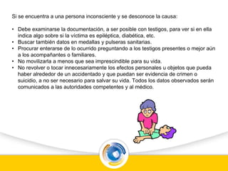 Si se encuentra a una persona inconsciente y se desconoce la causa:
• Debe examinarse la documentación, a ser posible con testigos, para ver si en ella
indica algo sobre si la víctima es epiléptica, diabética, etc.
• Buscar también datos en medallas y pulseras sanitarias.
• Procurar enterarse de lo ocurrido preguntando a los testigos presentes o mejor aún
a los acompañantes o familiares.
• No movilizarla a menos que sea imprescindible para su vida.
• No revolver o tocar innecesariamente los efectos personales u objetos que pueda
haber alrededor de un accidentado y que puedan ser evidencia de crimen o
suicidio, a no ser necesario para salvar su vida. Todos los datos observados serán
comunicados a las autoridades competentes y al médico.
 