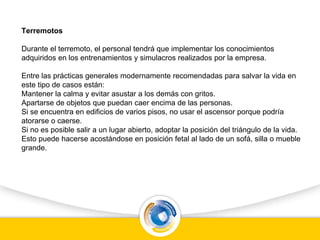 Terremotos
Durante el terremoto, el personal tendrá que implementar los conocimientos
adquiridos en los entrenamientos y simulacros realizados por la empresa.
Entre las prácticas generales modernamente recomendadas para salvar la vida en
este tipo de casos están:
Mantener la calma y evitar asustar a los demás con gritos.
Apartarse de objetos que puedan caer encima de las personas.
Si se encuentra en edificios de varios pisos, no usar el ascensor porque podría
atorarse o caerse.
Si no es posible salir a un lugar abierto, adoptar la posición del triángulo de la vida.
Esto puede hacerse acostándose en posición fetal al lado de un sofá, silla o mueble
grande.
 
