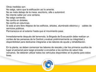Otras medidas son:
No salga, salvo que la edificación así lo amerite.
No se meta debajo de la mesa, escritorio, silla o automóvil.
No intente saltar por una ventana.
No salga corriendo.
No confíe en dinteles.
No confíe en columnas.
Si está al aire libre Aléjese de los edificios, árboles, alumbrado eléctrico y cables de
servicios públicos.
Permanezca en el exterior hasta que el movimiento pase.
Inmediatamente después del terremoto, la Brigada de Evacuación debe realizar un
conteo de las personas de la Central y evaluar preliminarmente su integridad y
disponibilidad para dedicarse integrarse a las labores de ayuda y rehabilitación.
En la planta, se deben comenzar las labores de rescate y dar los primeros auxilios de
lugar al personal para luego proceder a enviarlos a los centros de salud más
cercanos. Se deberán utilizar todos los vehículos disponibles en la planta para estos
fines.
 