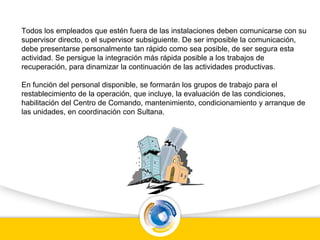 Todos los empleados que estén fuera de las instalaciones deben comunicarse con su
supervisor directo, o el supervisor subsiguiente. De ser imposible la comunicación,
debe presentarse personalmente tan rápido como sea posible, de ser segura esta
actividad. Se persigue la integración más rápida posible a los trabajos de
recuperación, para dinamizar la continuación de las actividades productivas.
En función del personal disponible, se formarán los grupos de trabajo para el
restablecimiento de la operación, que incluye, la evaluación de las condiciones,
habilitación del Centro de Comando, mantenimiento, condicionamiento y arranque de
las unidades, en coordinación con Sultana.
 