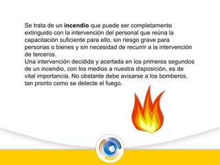 Se trata de un incendio que puede ser completamente
extinguido con la intervención del personal que reúna la
capacitación suficiente para ello, sin riesgo grave para
personas o bienes y sin necesidad de recurrir a la intervención
de terceros.
Una intervención decidida y acertada en los primeros segundos
de un incendio, con los medios a nuestra disposición, es de
vital importancia. No obstante debe avisarse a los bomberos,
tan pronto como se detecte el fuego.
 