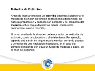 Métodos de Extinción:
Antes de intentar extinguir un incendio debemos seleccionar el
método de extinción en función de los medios disponibles, de
nuestra preparación y capacitación personal y del elemento del
incendio sobre el que decidamos actuar (combustible,
comburente, calor o reacción).
Una vez analizada la situación podemos optar por métodos de
extinción, como la sofocación o el enfriamiento. Por ejemplo,
tapando una sartén en la que arda la comida, cerrando puertas
y ventanas de una habitación incendiada, en el caso del
primero; o rociando con agua un fuego de maderas o papel, en
el caso del segundo.
 