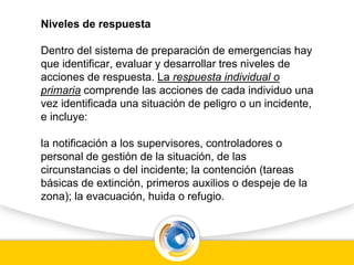 Niveles de respuesta
Dentro del sistema de preparación de emergencias hay
que identificar, evaluar y desarrollar tres niveles de
acciones de respuesta. La respuesta individual o
primaria comprende las acciones de cada individuo una
vez identificada una situación de peligro o un incidente,
e incluye:
la notificación a los supervisores, controladores o
personal de gestión de la situación, de las
circunstancias o del incidente; la contención (tareas
básicas de extinción, primeros auxilios o despeje de la
zona); la evacuación, huida o refugio.
 