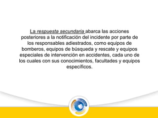 La respuesta secundaria abarca las acciones
posteriores a la notificación del incidente por parte de
los responsables adiestrados, como equipos de
bomberos, equipos de búsqueda y rescate y equipos
especiales de intervención en accidentes, cada uno de
los cuales con sus conocimientos, facultades y equipos
específicos.
 