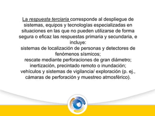 La respuesta terciaria corresponde al despliegue de
sistemas, equipos y tecnologías especializadas en
situaciones en las que no pueden utilizarse de forma
segura o eficaz las respuestas primaria y secundaria, e
incluye:
sistemas de localización de personas y detectores de
fenómenos sísmicos;
rescate mediante perforaciones de gran diámetro;
inertización, precintado remoto o inundación;
vehículos y sistemas de vigilancia/ exploración (p. ej.,
cámaras de perforación y muestreo atmosférico).
 
