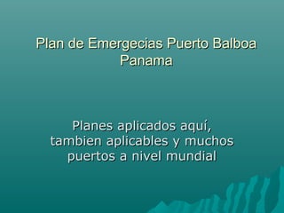 Plan de Emergecias Puerto BalboaPlan de Emergecias Puerto Balboa
PanamaPanama
Planes aplicados aquí,Planes aplicados aquí,
tambien aplicables y muchostambien aplicables y muchos
puertos a nivel mundialpuertos a nivel mundial
 